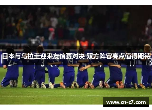 日本与乌拉圭迎来友谊赛对决 双方阵容亮点值得期待