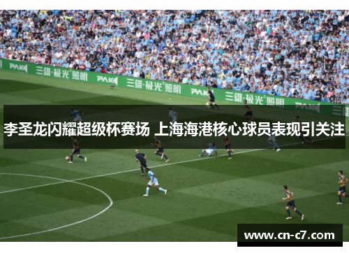 李圣龙闪耀超级杯赛场 上海海港核心球员表现引关注
