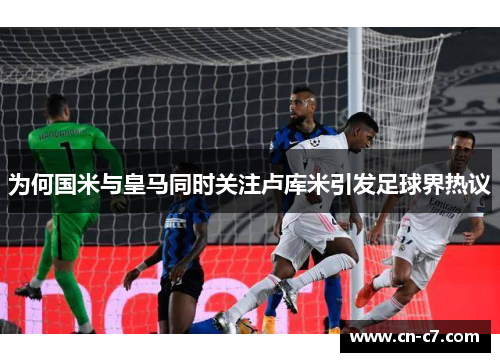 为何国米与皇马同时关注卢库米引发足球界热议